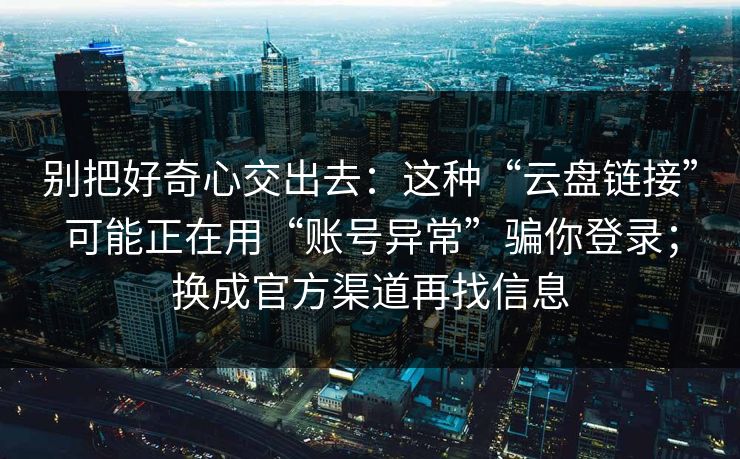 别把好奇心交出去：这种“云盘链接”可能正在用“账号异常”骗你登录；换成官方渠道再找信息