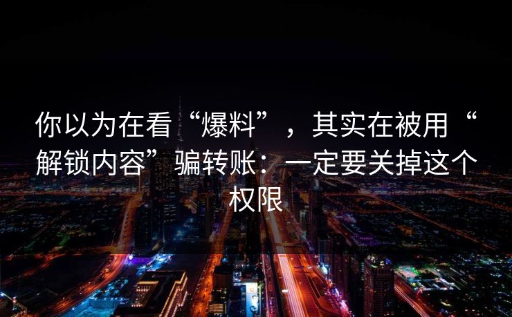 你以为在看“爆料”,其实在被用“解锁内容”骗转账:一定要关掉这个权限 你以为在看“爆料”,其实在被用“解锁内容”骗转账:一定要关掉这个权限