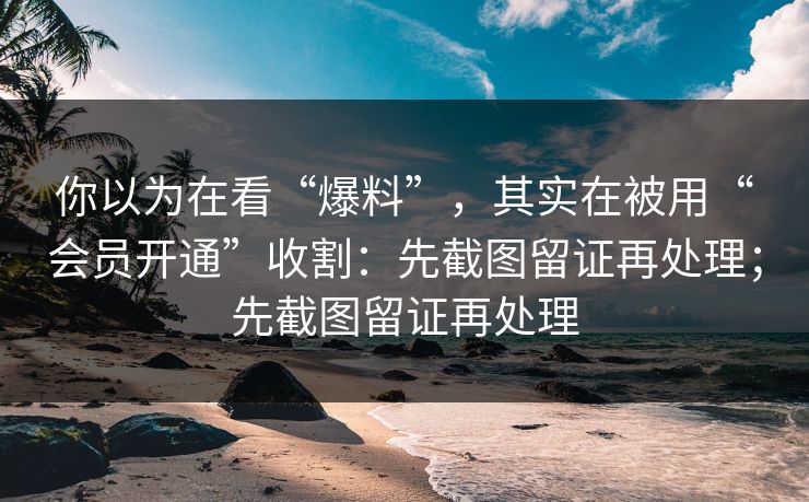 你以为在看“爆料”，其实在被用“会员开通”收割：先截图留证再处理；先截图留证再处理