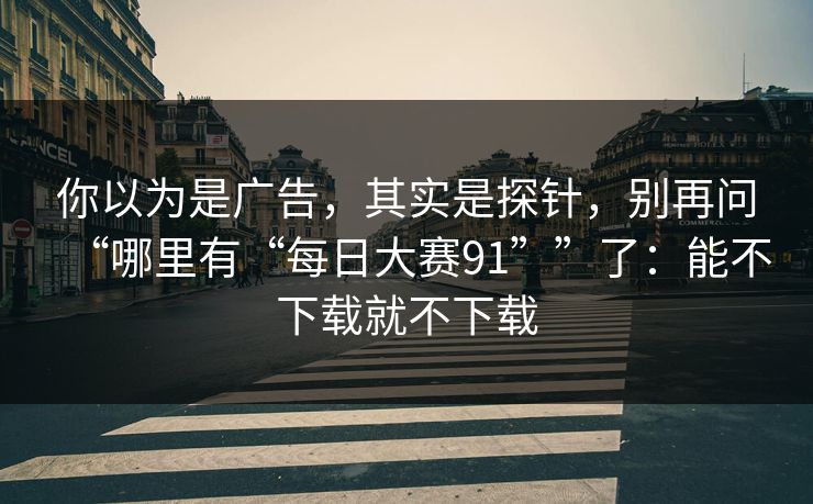 你以为是广告，其实是探针，别再问“哪里有“每日大赛91””了：能不下载就不下载