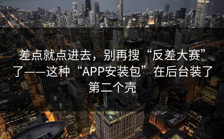 差点就点进去，别再搜“反差大赛”了——这种“APP安装包”在后台装了第二个壳