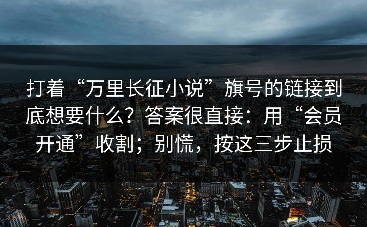 打着“万里长征小说”旗号的链接到底想要什么？答案很直接：用“会员开通”收割；别慌，按这三步止损