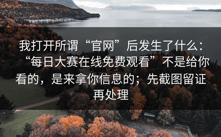 我打开所谓“官网”后发生了什么：“每日大赛在线免费观看”不是给你看的，是来拿你信息的；先截图留证再处理