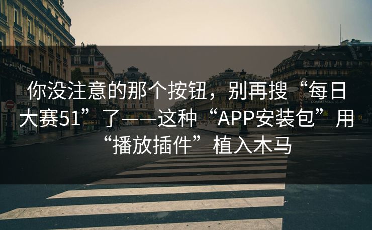 你没注意的那个按钮，别再搜“每日大赛51”了——这种“APP安装包”用“播放插件”植入木马