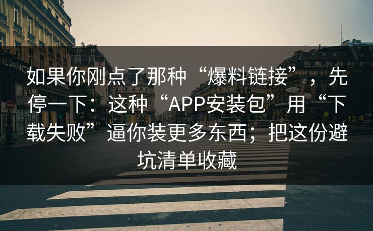 如果你刚点了那种“爆料链接”，先停一下：这种“APP安装包”用“下载失败”逼你装更多东西；把这份避坑清单收藏