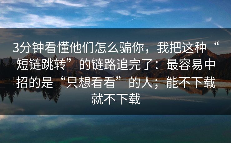 3分钟看懂他们怎么骗你，我把这种“短链跳转”的链路追完了：最容易中招的是“只想看看”的人；能不下载就不下载