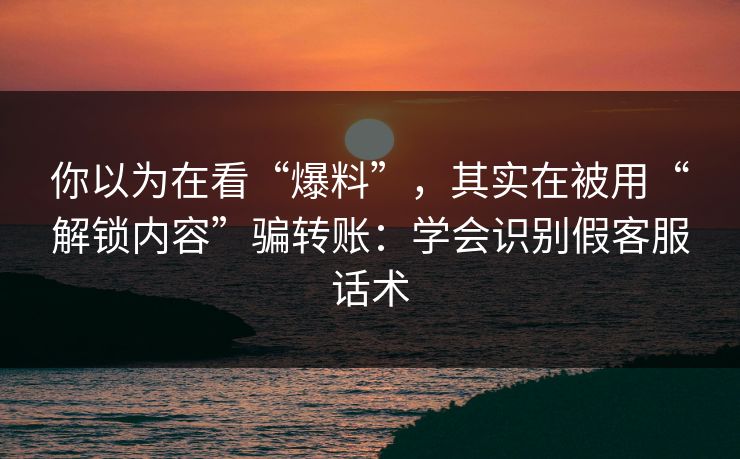 你以为在看“爆料”，其实在被用“解锁内容”骗转账：学会识别假客服话术