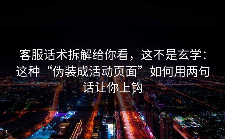 客服话术拆解给你看，这不是玄学：这种“伪装成活动页面”如何用两句话让你上钩