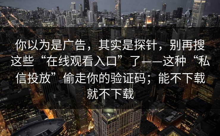 你以为是广告，其实是探针，别再搜这些“在线观看入口”了——这种“私信投放”偷走你的验证码；能不下载就不下载