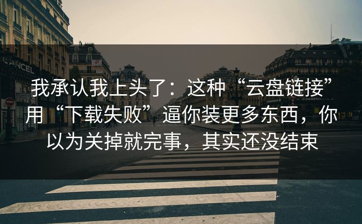 我承认我上头了：这种“云盘链接”用“下载失败”逼你装更多东西，你以为关掉就完事，其实还没结束
