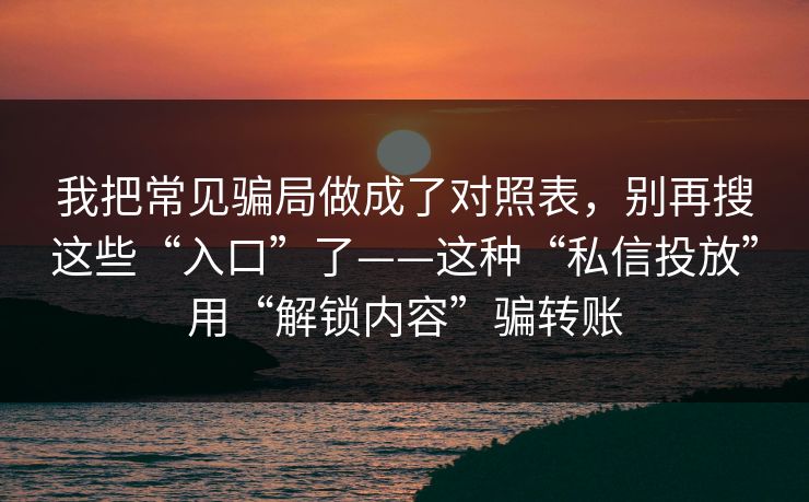 我把常见骗局做成了对照表，别再搜这些“入口”了——这种“私信投放”用“解锁内容”骗转账