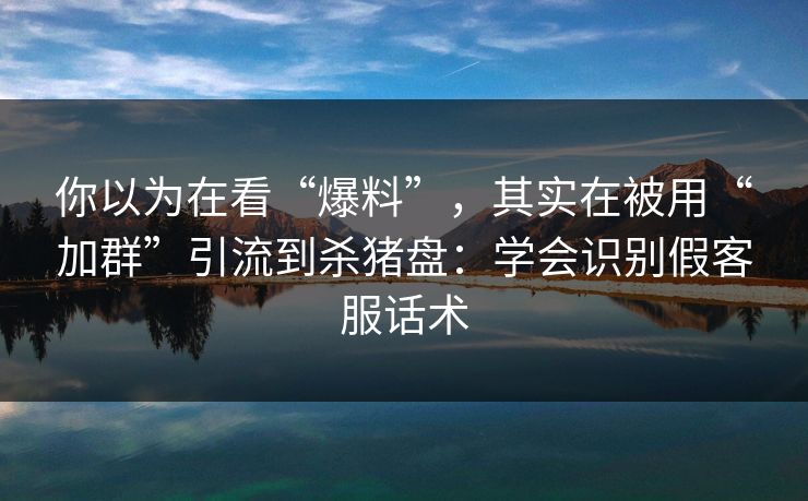 你以为在看“爆料”，其实在被用“加群”引流到杀猪盘：学会识别假客服话术