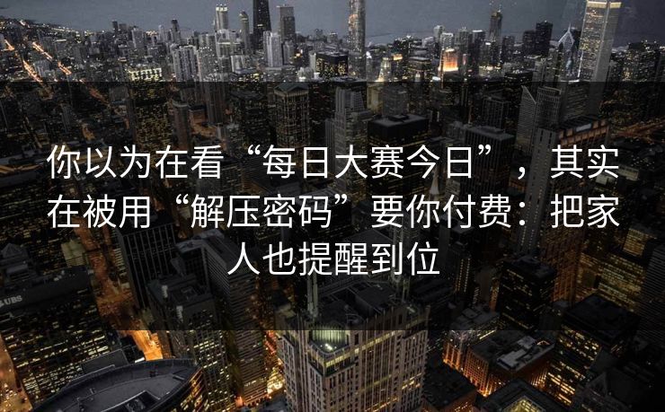 你以为在看“每日大赛今日”，其实在被用“解压密码”要你付费：把家人也提醒到位