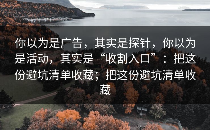 你以为是广告，其实是探针，你以为是活动，其实是“收割入口”：把这份避坑清单收藏；把这份避坑清单收藏