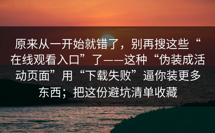 原来从一开始就错了，别再搜这些“在线观看入口”了——这种“伪装成活动页面”用“下载失败”逼你装更多东西；把这份避坑清单收藏