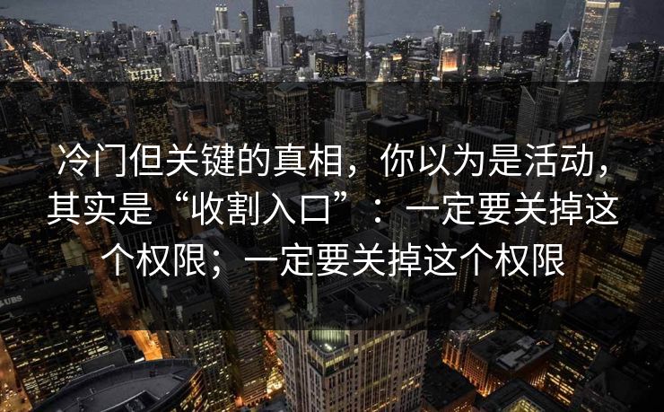 冷门但关键的真相，你以为是活动，其实是“收割入口”：一定要关掉这个权限；一定要关掉这个权限