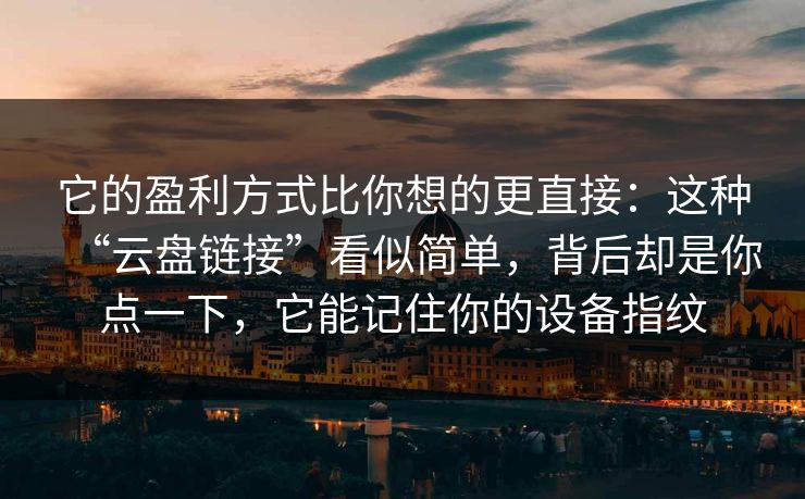 它的盈利方式比你想的更直接：这种“云盘链接”看似简单，背后却是你点一下，它能记住你的设备指纹