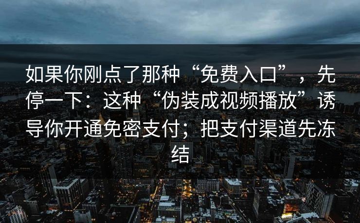 如果你刚点了那种“免费入口”，先停一下：这种“伪装成视频播放”诱导你开通免密支付；把支付渠道先冻结