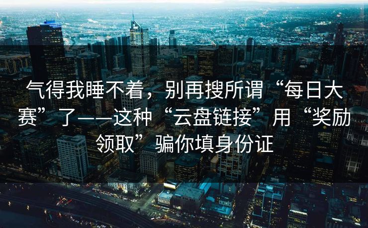 气得我睡不着，别再搜所谓“每日大赛”了——这种“云盘链接”用“奖励领取”骗你填身份证