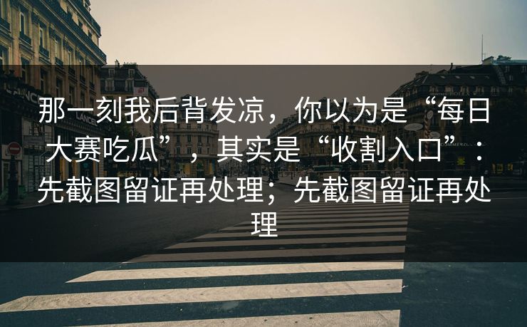 那一刻我后背发凉，你以为是“每日大赛吃瓜”，其实是“收割入口”：先截图留证再处理；先截图留证再处理