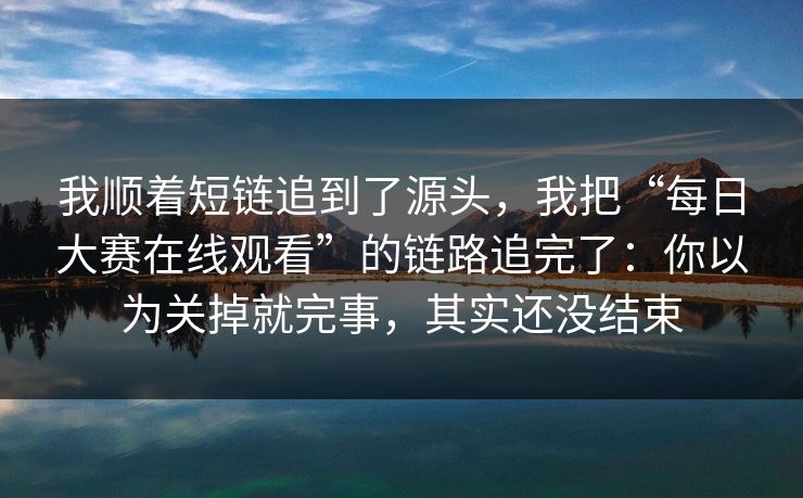 我顺着短链追到了源头，我把“每日大赛在线观看”的链路追完了：你以为关掉就完事，其实还没结束