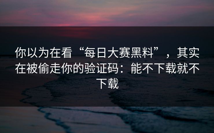 你以为在看“每日大赛黑料”，其实在被偷走你的验证码：能不下载就不下载