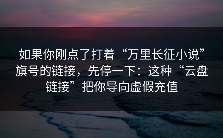 如果你刚点了打着“万里长征小说”旗号的链接，先停一下：这种“云盘链接”把你导向虚假充值