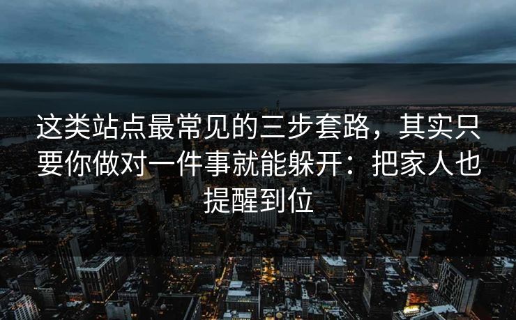 这类站点最常见的三步套路，其实只要你做对一件事就能躲开：把家人也提醒到位
