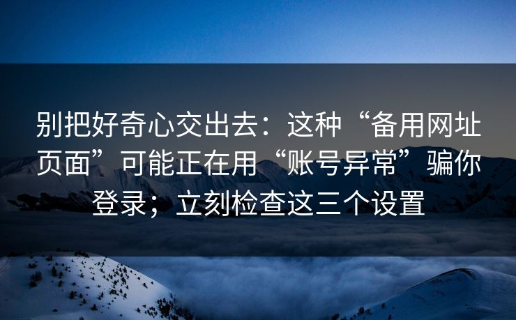 别把好奇心交出去：这种“备用网址页面”可能正在用“账号异常”骗你登录；立刻检查这三个设置