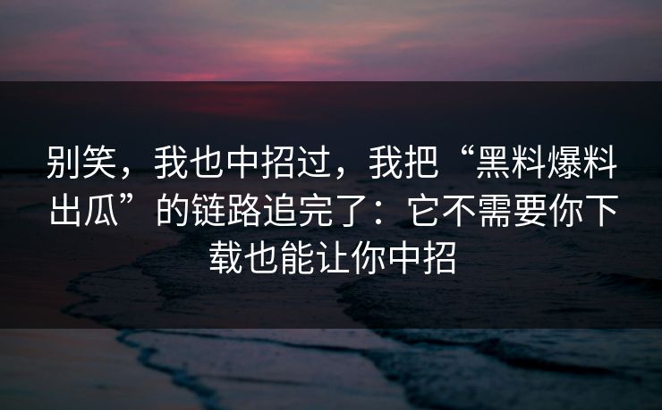 别笑，我也中招过，我把“黑料爆料出瓜”的链路追完了：它不需要你下载也能让你中招
