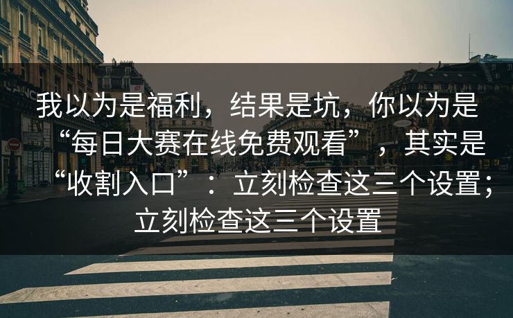 我以为是福利，结果是坑，你以为是“每日大赛在线免费观看”，其实是“收割入口”：立刻检查这三个设置；立刻检查这三个设置