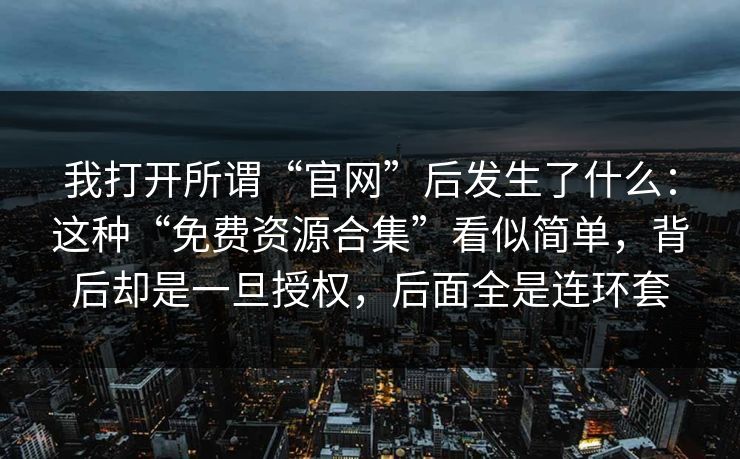 我打开所谓“官网”后发生了什么：这种“免费资源合集”看似简单，背后却是一旦授权，后面全是连环套