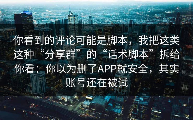 你看到的评论可能是脚本，我把这类这种“分享群”的“话术脚本”拆给你看：你以为删了APP就安全，其实账号还在被试