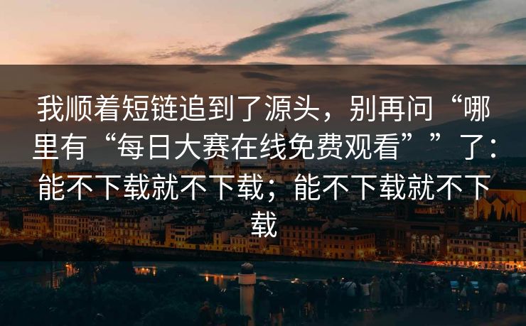 我顺着短链追到了源头，别再问“哪里有“每日大赛在线免费观看””了：能不下载就不下载；能不下载就不下载