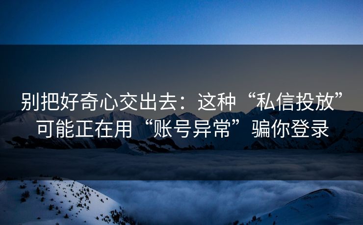 别把好奇心交出去：这种“私信投放”可能正在用“账号异常”骗你登录