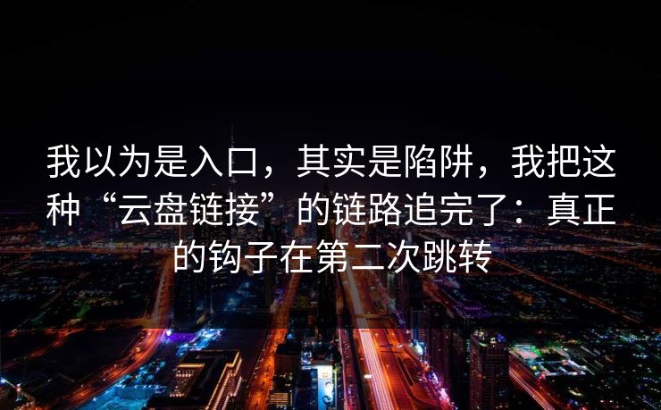 我以为是入口，其实是陷阱，我把这种“云盘链接”的链路追完了：真正的钩子在第二次跳转