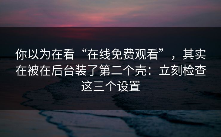 你以为在看“在线免费观看”，其实在被在后台装了第二个壳：立刻检查这三个设置