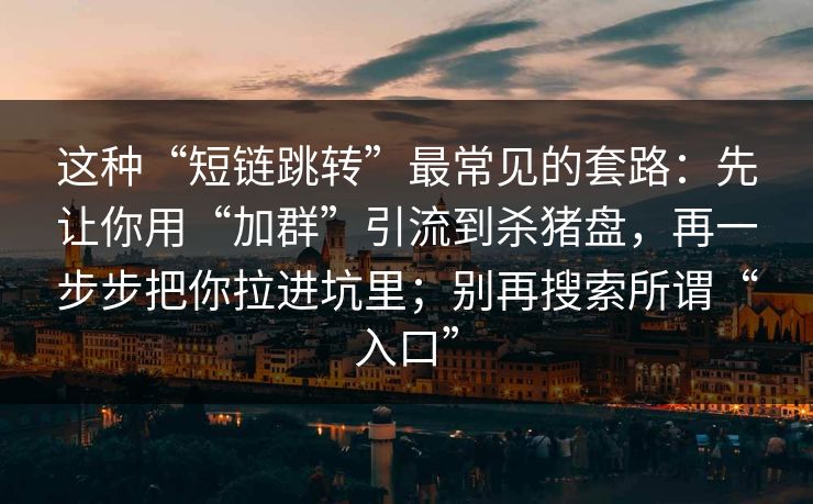 这种“短链跳转”最常见的套路：先让你用“加群”引流到杀猪盘，再一步步把你拉进坑里；别再搜索所谓“入口”