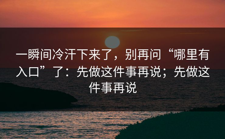 一瞬间冷汗下来了，别再问“哪里有入口”了：先做这件事再说；先做这件事再说
