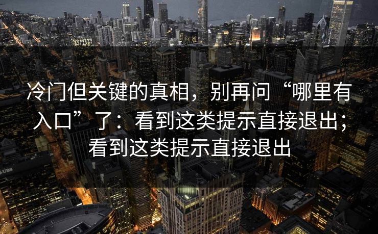 冷门但关键的真相,别再问“哪里有入口”了:看到这类提示直接退出;看到这类提示直接退出 冷门但关键的真相,别再问“哪里有入口”了:看到这类提示直接退出;看到这类提示直接退出