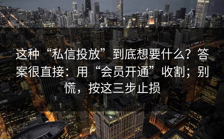 这种“私信投放”到底想要什么?答案很直接:用“会员开通”收割;别慌,按这三步止损 这种“私信投放”到底想要什么?答案很直接:用“会员开通”收割;别慌,按这三步止损