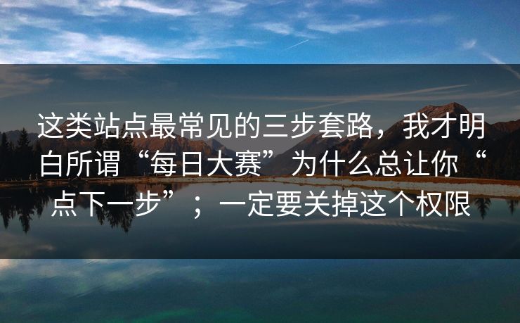 这类站点最常见的三步套路,我才明白所谓“每日大赛”为什么总让你“点下一步”;一定要关掉这个权限 这类站点最常见的三步套路,我才明白所谓“每日大赛”为什么总让你“点下一步”;一定要关掉这个权限