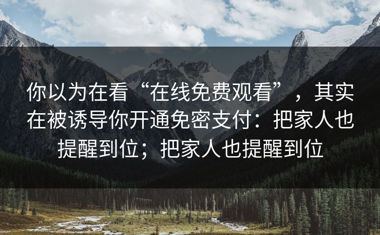 你以为在看“在线免费观看”,其实在被诱导你开通免密支付:把家人也提醒到位;把家人也提醒到位 你以为在看“在线免费观看”,其实在被诱导你开通免密支付:把家人也提醒到位;把家人也提醒到位