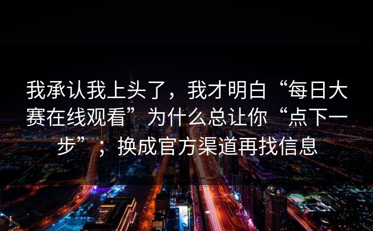 我承认我上头了,我才明白“每日大赛在线观看”为什么总让你“点下一步”;换成官方渠道再找信息 我承认我上头了,我才明白“每日大赛在线观看”为什么总让你“点下一步”;换成官方渠道再找信息