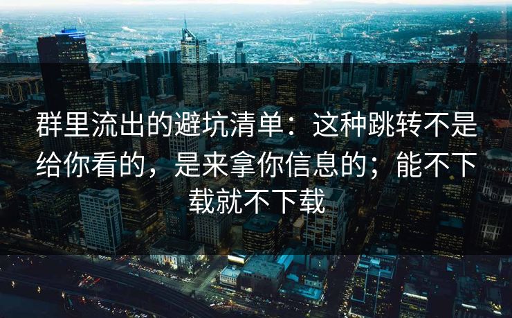 群里流出的避坑清单：这种跳转不是给你看的，是来拿你信息的；能不下载就不下载