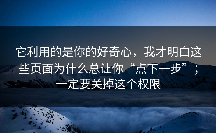 它利用的是你的好奇心,我才明白这些页面为什么总让你“点下一步”;一定要关掉这个权限 它利用的是你的好奇心,我才明白这些页面为什么总让你“点下一步”;一定要关掉这个权限