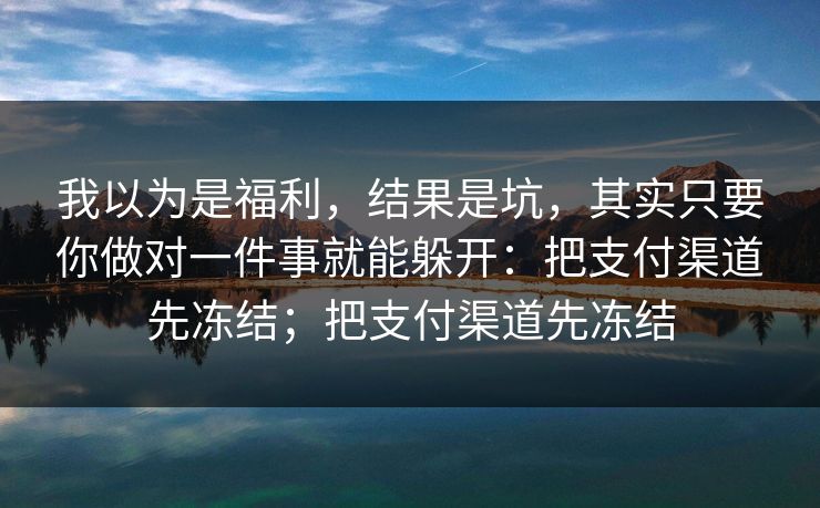 我以为是福利,结果是坑,其实只要你做对一件事就能躲开:把支付渠道先冻结;把支付渠道先冻结 我以为是福利,结果是坑,其实只要你做对一件事就能躲开:把支付渠道先冻结;把支付渠道先冻结