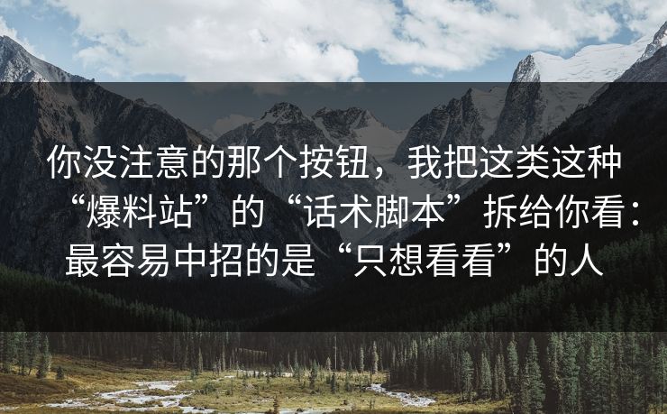 你没注意的那个按钮,我把这类这种“爆料站”的“话术脚本”拆给你看:最容易中招的是“只想看看”的人 你没注意的那个按钮,我把这类这种“爆料站”的“话术脚本”拆给你看:最容易中招的是“只想看看”的人