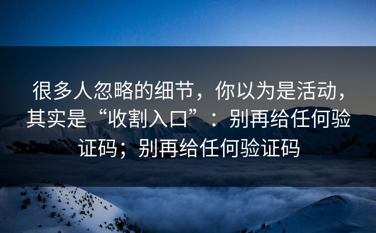 很多人忽略的细节，你以为是活动，其实是“收割入口”：别再给任何验证码；别再给任何验证码