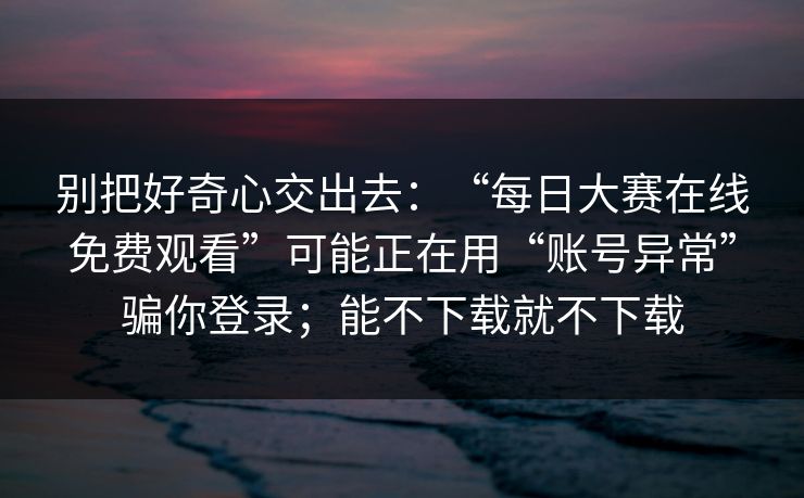 别把好奇心交出去：“每日大赛在线免费观看”可能正在用“账号异常”骗你登录；能不下载就不下载